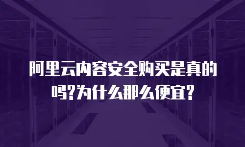 阿里云内容安全购买是真的吗?为什么那么便宜?