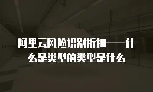 阿里云风险识别折扣&mdash;&mdash;什么是类型的类型是什么