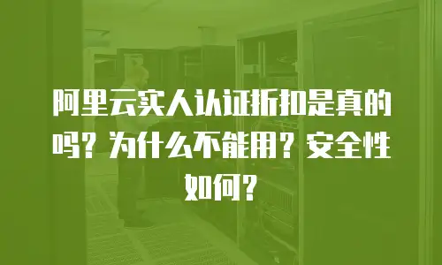 阿里云实人认证折扣是真的吗？为什么不能用？安全性如何？