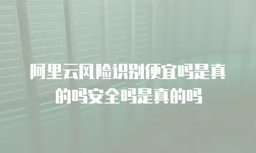 阿里云风险识别便宜吗是真的吗安全吗是真的吗