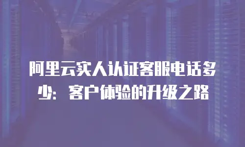阿里云实人认证客服电话多少：客户体验的升级之路