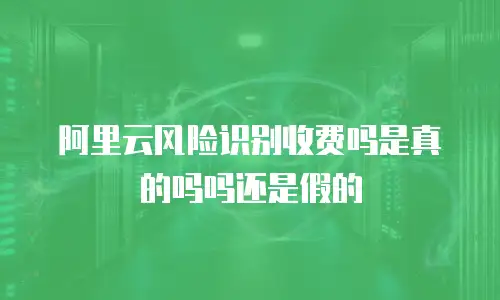 阿里云风险识别收费吗是真的吗吗还是假的