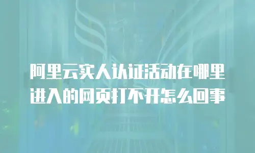 阿里云实人认证活动在哪里进入的网页打不开怎么回事