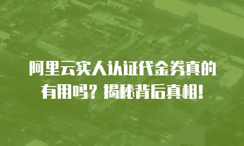 阿里云实人认证代金券真的有用吗？揭秘背后真相！