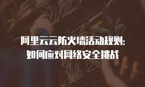 阿里云云防火墙活动规则：如何应对网络安全挑战