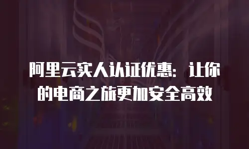 阿里云实人认证优惠：让你的电商之旅更加安全高效