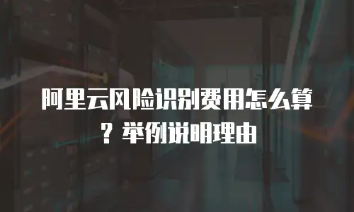 阿里云风险识别费用怎么算？举例说明理由