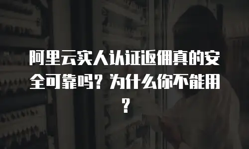 阿里云实人认证返佣真的安全可靠吗？为什么你不能用？