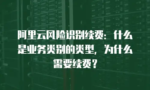 阿里云风险识别续费：什么是业务类别的类型，为什么需要续费？