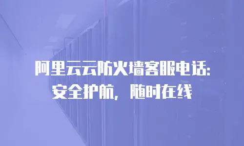 阿里云云防火墙客服电话：安全护航，随时在线