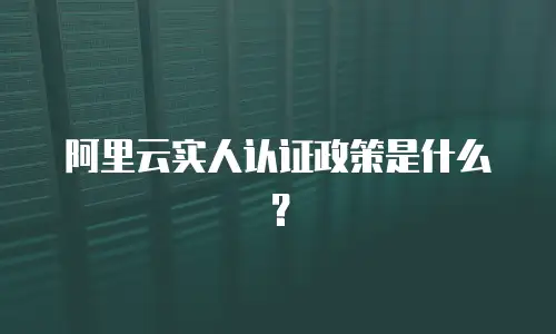 阿里云实人认证政策是什么？