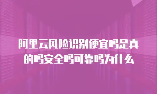 阿里云风险识别便宜吗是真的吗安全吗可靠吗为什么