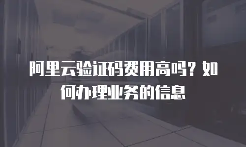 阿里云验证码费用高吗？如何办理业务的信息