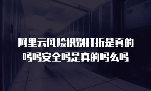 阿里云风险识别打折是真的吗吗安全吗是真的吗么吗
