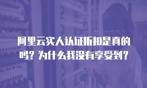 阿里云实人认证折扣是真的吗？为什么我没有享受到？