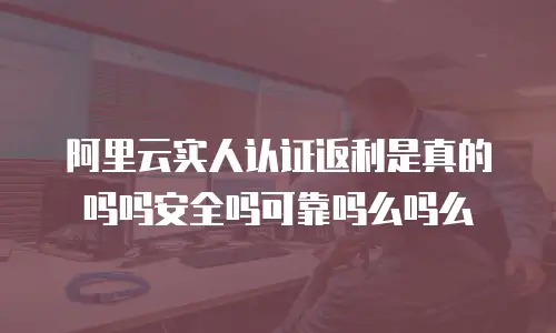 阿里云实人认证返利是真的吗吗安全吗可靠吗么吗么
