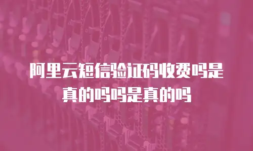 阿里云短信验证码收费吗是真的吗吗是真的吗