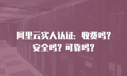 阿里云实人认证：收费吗？安全吗？可靠吗？