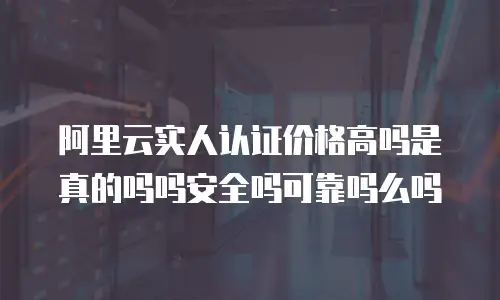 阿里云实人认证价格高吗是真的吗吗安全吗可靠吗么吗