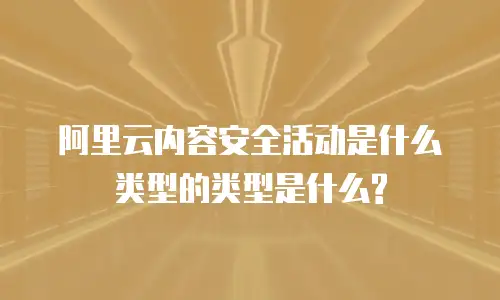 阿里云内容安全活动是什么类型的类型是什么?