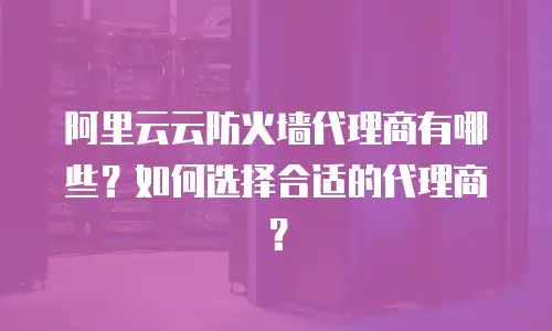 阿里云云防火墙代理商有哪些？如何选择合适的代理商？