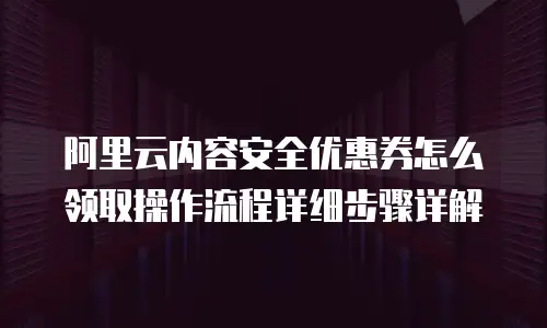 阿里云内容安全优惠券怎么领取操作流程详细步骤详解
