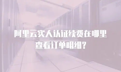 阿里云实人认证续费在哪里查看订单明细？