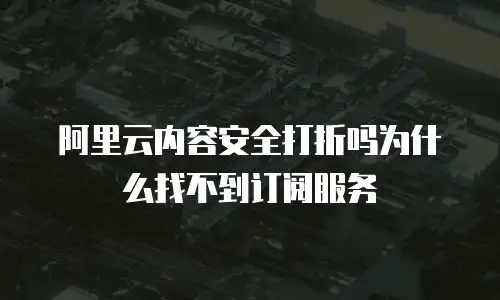 阿里云内容安全打折吗为什么找不到订阅服务
