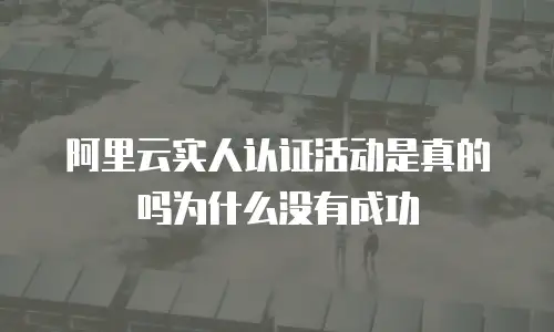 阿里云实人认证活动是真的吗为什么没有成功