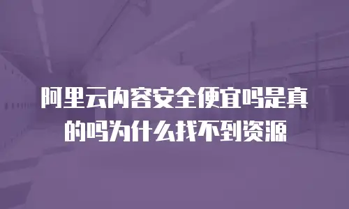 阿里云内容安全便宜吗是真的吗为什么找不到资源