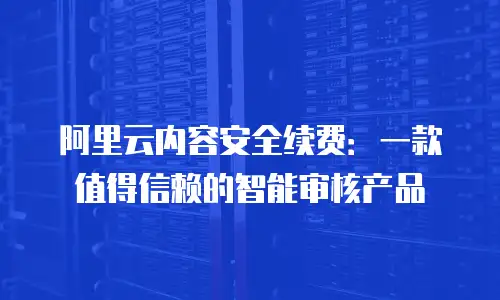 阿里云内容安全续费：一款值得信赖的智能审核产品