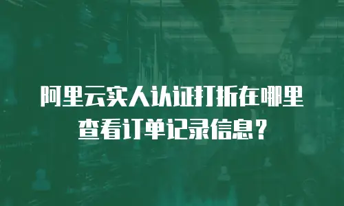 阿里云实人认证打折在哪里查看订单记录信息？