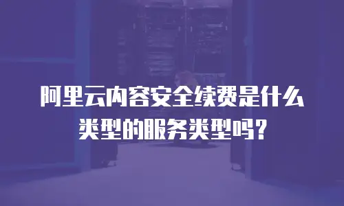 阿里云内容安全续费是什么类型的服务类型吗？