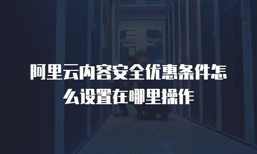 阿里云内容安全优惠条件怎么设置在哪里操作