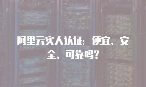 阿里云实人认证：便宜、安全、可靠吗？