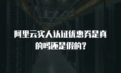 阿里云实人认证优惠券是真的吗还是假的？