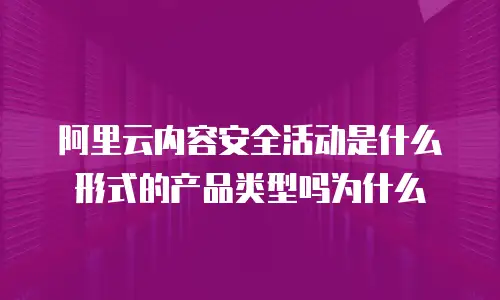 阿里云内容安全活动是什么形式的产品类型吗为什么