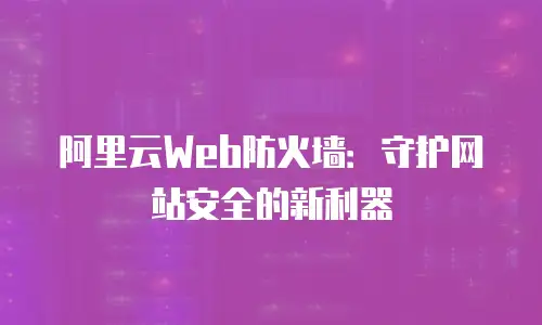 阿里云Web防火墙：守护网站安全的新利器
