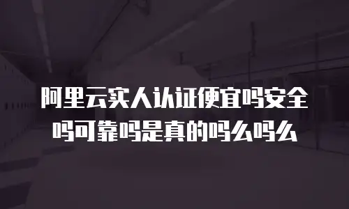 阿里云实人认证便宜吗安全吗可靠吗是真的吗么吗么