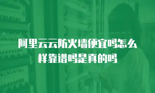 阿里云云防火墙便宜吗怎么样靠谱吗是真的吗