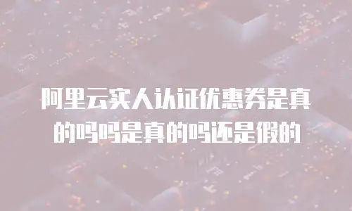 阿里云实人认证优惠券是真的吗吗是真的吗还是假的