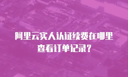 阿里云实人认证续费在哪里查看订单记录？