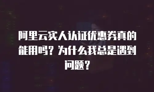 阿里云实人认证优惠券真的能用吗？为什么我总是遇到问题？