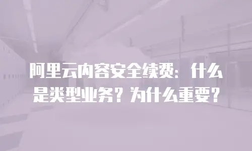 阿里云内容安全续费：什么是类型业务？为什么重要？