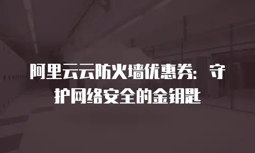 阿里云云防火墙优惠券：守护网络安全的金钥匙