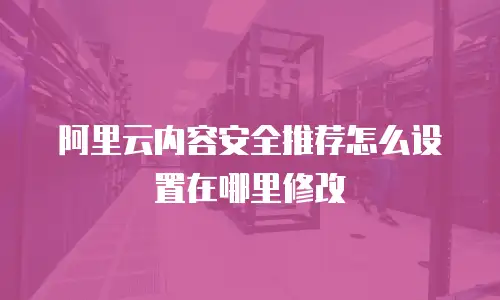 阿里云内容安全推荐怎么设置在哪里修改