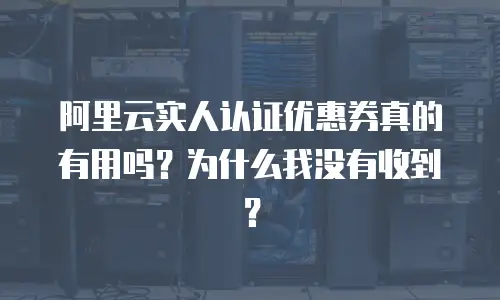 阿里云实人认证优惠券真的有用吗？为什么我没有收到？