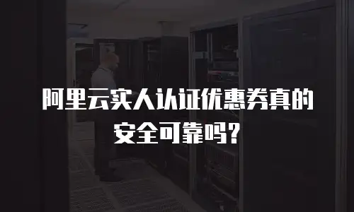 阿里云实人认证优惠券真的安全可靠吗？