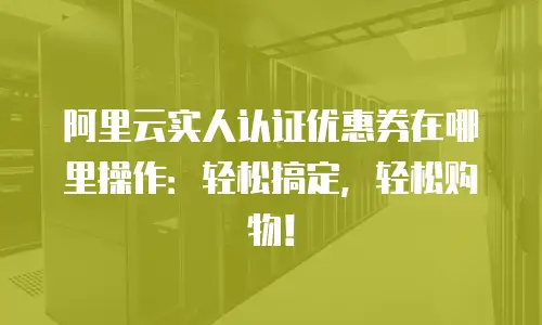 阿里云实人认证优惠券在哪里操作：轻松搞定，轻松购物！