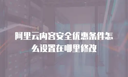 阿里云内容安全优惠条件怎么设置在哪里修改
